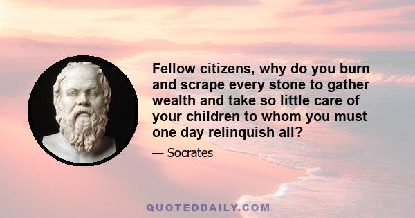 Fellow citizens, why do you burn and scrape every stone to gather wealth and take so little care of your children to whom you must one day relinquish all?