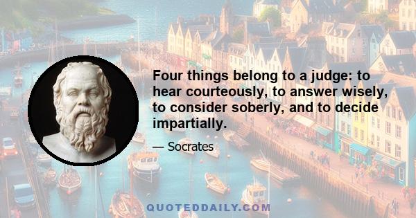 Four things belong to a judge: to hear courteously, to answer wisely, to consider soberly, and to decide impartially.