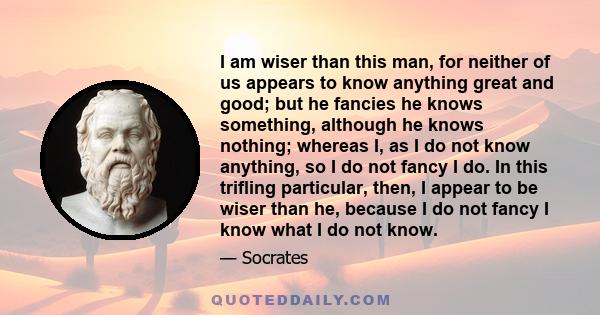 I am wiser than this man, for neither of us appears to know anything great and good; but he fancies he knows something, although he knows nothing; whereas I, as I do not know anything, so I do not fancy I do. In this