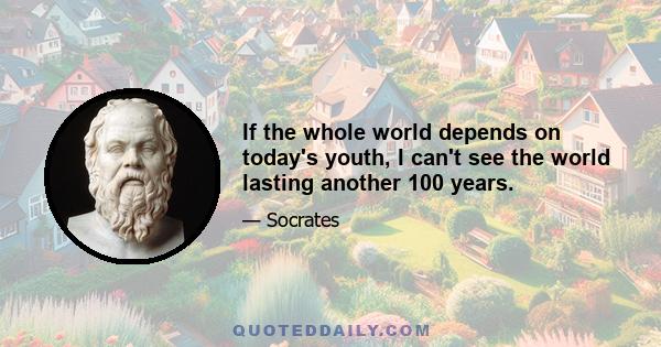 If the whole world depends on today's youth, I can't see the world lasting another 100 years.