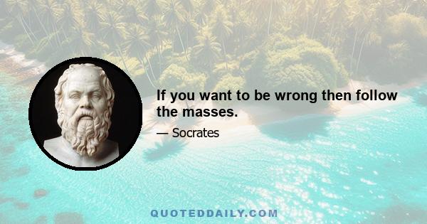 If you want to be wrong then follow the masses.