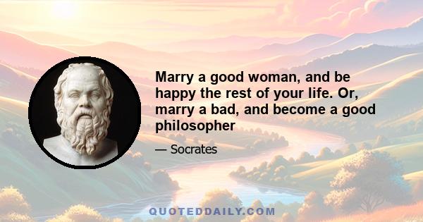 Marry a good woman, and be happy the rest of your life. Or, marry a bad, and become a good philosopher