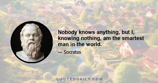 Nobody knows anything, but I, knowing nothing, am the smartest man in the world.