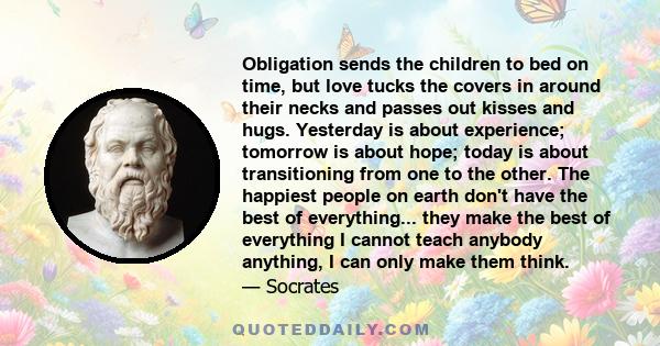 Obligation sends the children to bed on time, but love tucks the covers in around their necks and passes out kisses and hugs. Yesterday is about experience; tomorrow is about hope; today is about transitioning from one