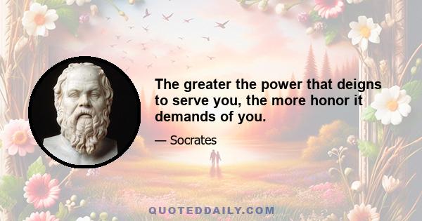 The greater the power that deigns to serve you, the more honor it demands of you.