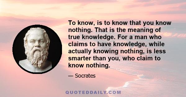 To know, is to know that you know nothing. That is the meaning of true knowledge. For a man who claims to have knowledge, while actually knowing nothing, is less smarter than you, who claim to know nothing.