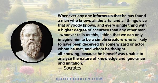 Whenever any one informs us that he has found a man who knows all the arts, and all things else that anybody knows, and every single thing with a higher degree of accuracy than any other man - whoever tells us this, I