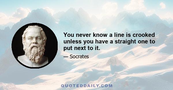 You never know a line is crooked unless you have a straight one to put next to it.
