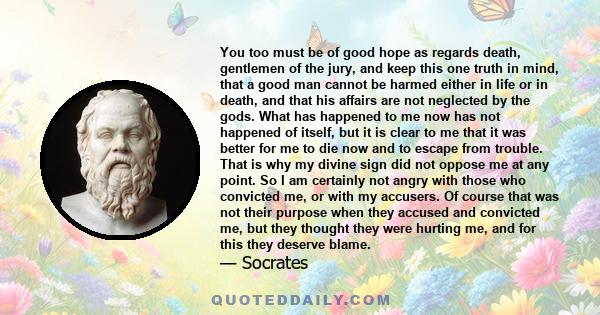 You too must be of good hope as regards death, gentlemen of the jury, and keep this one truth in mind, that a good man cannot be harmed either in life or in death, and that his affairs are not neglected by the gods.