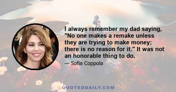 I always remember my dad saying, No one makes a remake unless they are trying to make money; there is no reason for it. It was not an honorable thing to do.