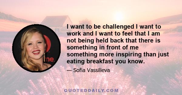 I want to be challenged I want to work and I want to feel that I am not being held back that there is something in front of me something more inspiring than just eating breakfast you know.