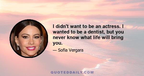 I didn't want to be an actress. I wanted to be a dentist, but you never know what life will bring you.