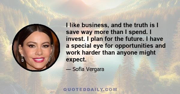 I like business, and the truth is I save way more than I spend. I invest. I plan for the future. I have a special eye for opportunities and work harder than anyone might expect.