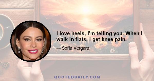 I love heels, I'm telling you. When I walk in flats, I get knee pain.