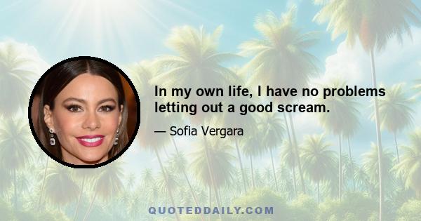 In my own life, I have no problems letting out a good scream.