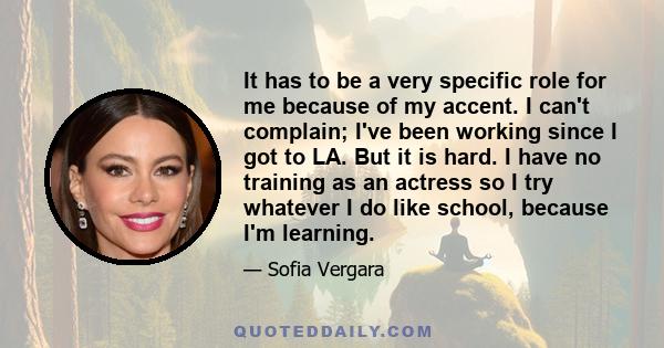 It has to be a very specific role for me because of my accent. I can't complain; I've been working since I got to LA. But it is hard. I have no training as an actress so I try whatever I do like school, because I'm