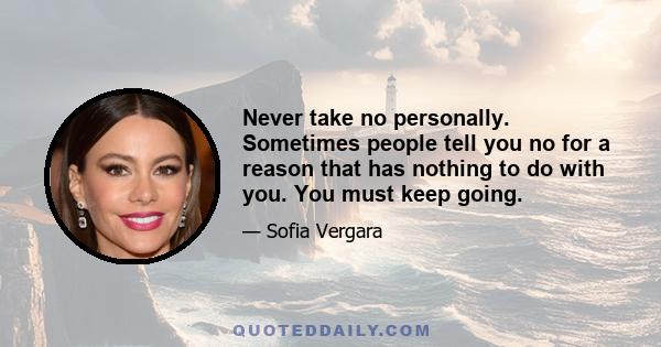 Never take no personally. Sometimes people tell you no for a reason that has nothing to do with you. You must keep going.