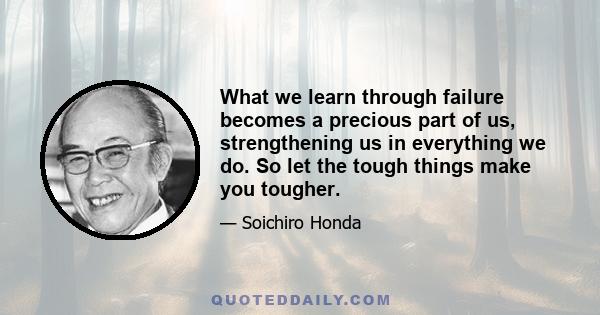 What we learn through failure becomes a precious part of us, strengthening us in everything we do. So let the tough things make you tougher.