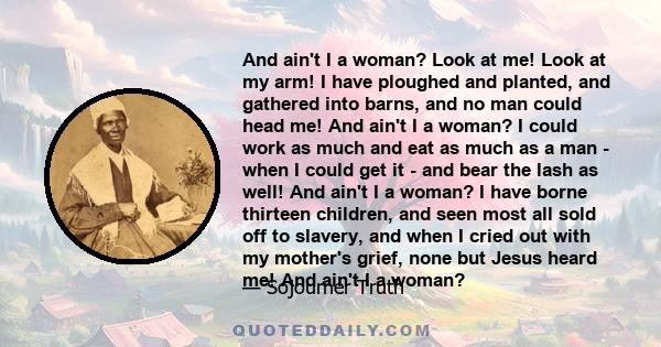 And ain't I a woman? Look at me! Look at my arm! I have ploughed and planted, and gathered into barns, and no man could head me! And ain't I a woman? I could work as much and eat as much as a man - when I could get it - 