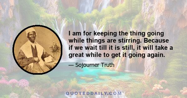 I am for keeping the thing going while things are stirring. Because if we wait till it is still, it will take a great while to get it going again.