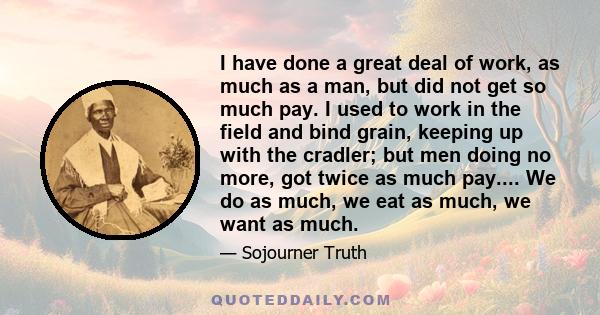 I have done a great deal of work, as much as a man, but did not get so much pay. I used to work in the field and bind grain, keeping up with the cradler; but men doing no more, got twice as much pay.... We do as much,