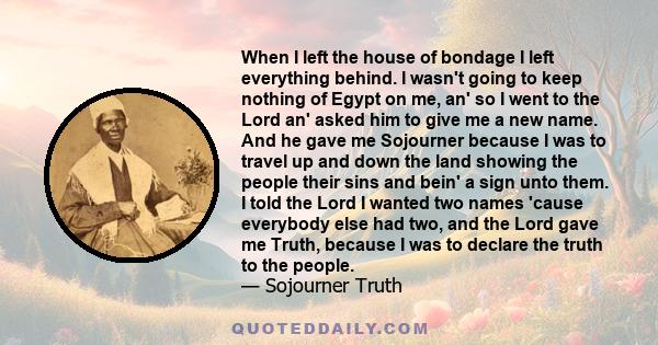 When I left the house of bondage I left everything behind. I wasn't going to keep nothing of Egypt on me, an' so I went to the Lord an' asked him to give me a new name. And he gave me Sojourner because I was to travel