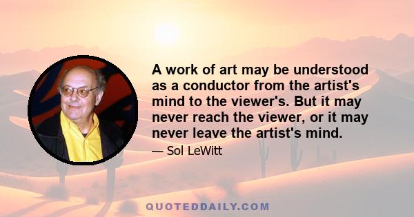 A work of art may be understood as a conductor from the artist's mind to the viewer's. But it may never reach the viewer, or it may never leave the artist's mind.
