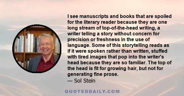 I see manuscripts and books that are spoiled for the literary reader because they are one long stream of top-of-the-head writing, a writer telling a story without concern for precision or freshness in the use of