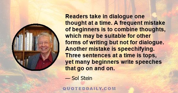 Readers take in dialogue one thought at a time. A frequent mistake of beginners is to combine thoughts, which may be suitable for other forms of writing but not for dialogue. Another mistake is speechifying. Three