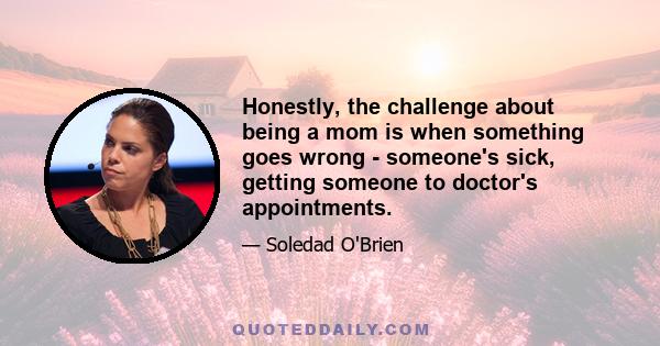 Honestly, the challenge about being a mom is when something goes wrong - someone's sick, getting someone to doctor's appointments.