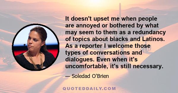 It doesn't upset me when people are annoyed or bothered by what may seem to them as a redundancy of topics about blacks and Latinos. As a reporter I welcome those types of conversations and dialogues. Even when it's