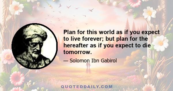 Plan for this world as if you expect to live forever; but plan for the hereafter as if you expect to die tomorrow.
