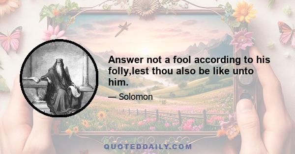 Answer not a fool according to his folly,lest thou also be like unto him.