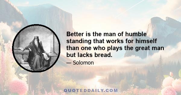 Better is the man of humble standing that works for himself than one who plays the great man but lacks bread.