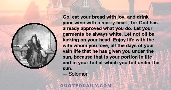 Go, eat your bread with joy, and drink your wine with a merry heart, for God has already approved what you do. Let your garments be always white. Let not oil be lacking on your head. Enjoy life with the wife whom you