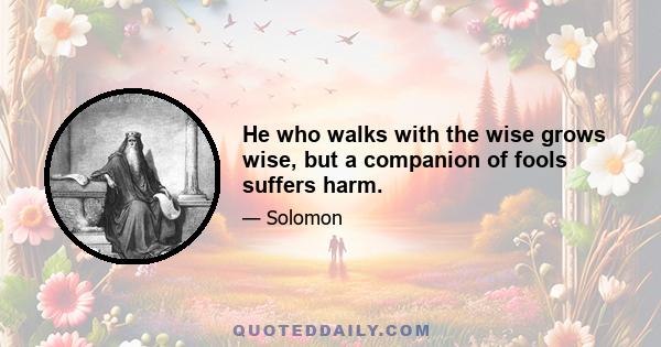 He who walks with the wise grows wise, but a companion of fools suffers harm.