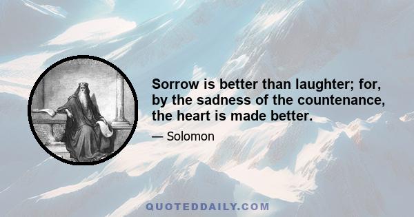 Sorrow is better than laughter; for, by the sadness of the countenance, the heart is made better.