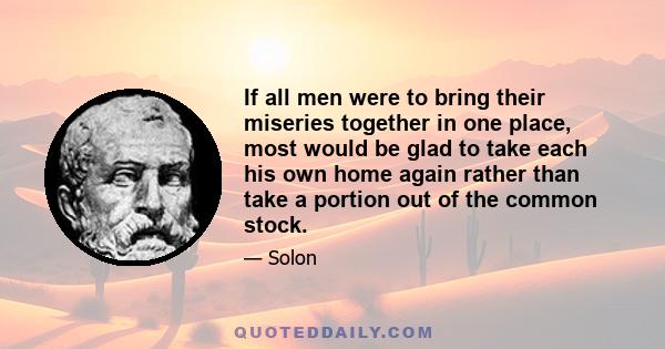 If all men were to bring their miseries together in one place, most would be glad to take each his own home again rather than take a portion out of the common stock.