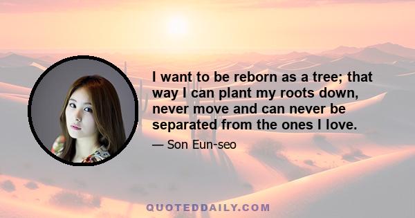 I want to be reborn as a tree; that way I can plant my roots down, never move and can never be separated from the ones I love.