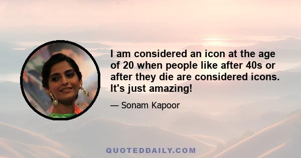 I am considered an icon at the age of 20 when people like after 40s or after they die are considered icons. It's just amazing!