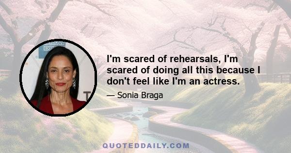 I'm scared of rehearsals, I'm scared of doing all this because I don't feel like I'm an actress.