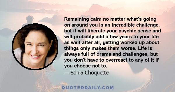 Remaining calm no matter what's going on around you is an incredible challenge, but it will liberate your psychic sense and will probably add a few years to your life as well-after all, getting worked up about things