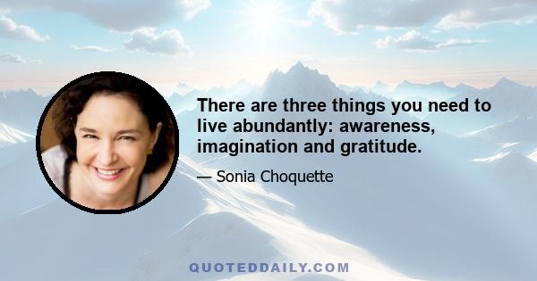 There are three things you need to live abundantly: awareness, imagination and gratitude.