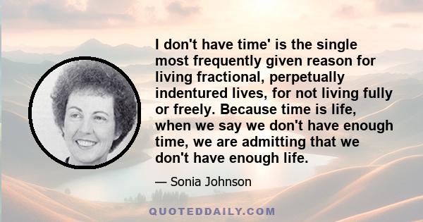 I don't have time' is the single most frequently given reason for living fractional, perpetually indentured lives, for not living fully or freely. Because time is life, when we say we don't have enough time, we are