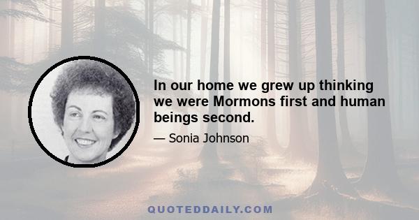 In our home we grew up thinking we were Mormons first and human beings second.