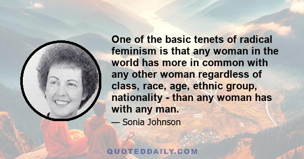 One of the basic tenets of radical feminism is that any woman in the world has more in common with any other woman regardless of class, race, age, ethnic group, nationality - than any woman has with any man.