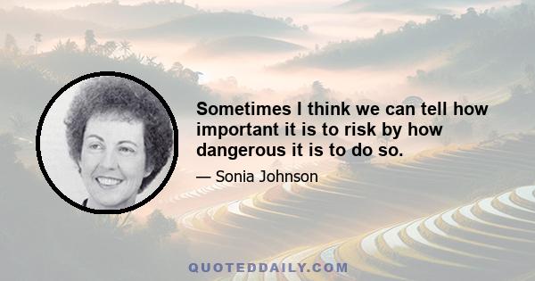 Sometimes I think we can tell how important it is to risk by how dangerous it is to do so.