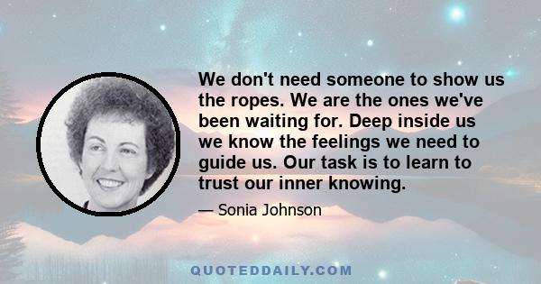 We don't need someone to show us the ropes. We are the ones we've been waiting for. Deep inside us we know the feelings we need to guide us. Our task is to learn to trust our inner knowing.