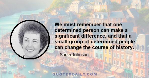 We must remember that one determined person can make a significant difference, and that a small group of determined people can change the course of history.