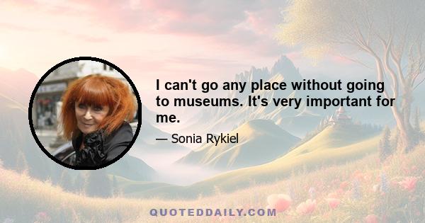 I can't go any place without going to museums. It's very important for me.